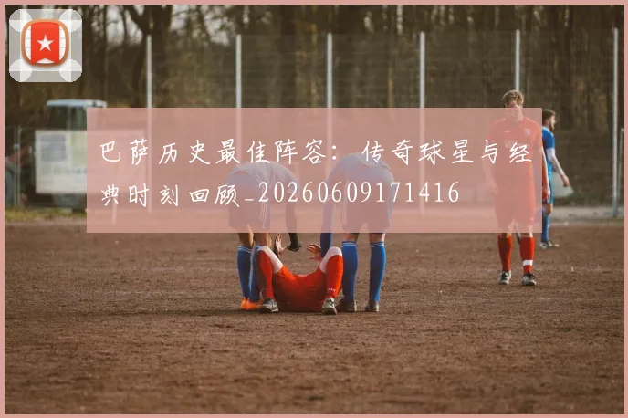 巴萨历史最佳阵容：传奇球星与经典时刻回顾_20260609171416