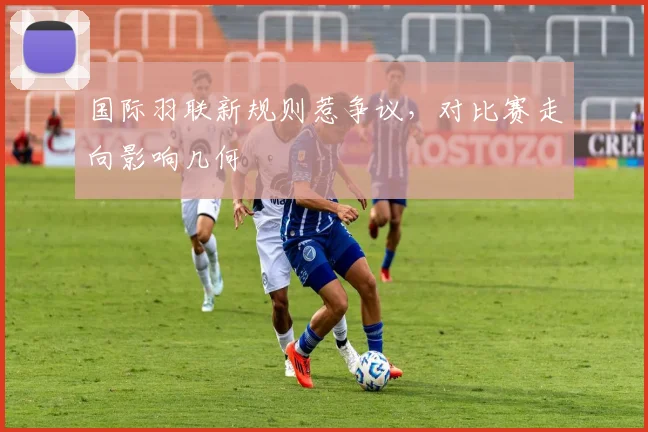 国际羽联新规则惹争议，对比赛走向影响几何