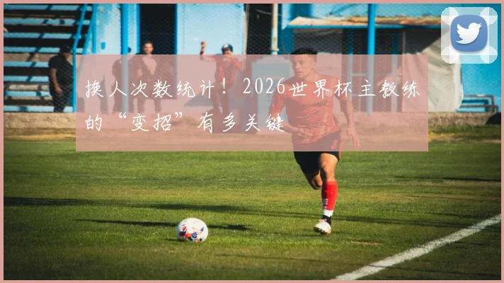 换人次数统计！2026世界杯主教练的“变招”有多关键