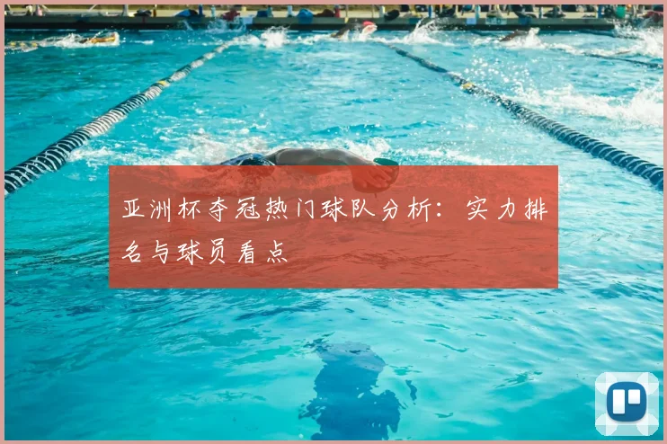 亚洲杯夺冠热门球队分析：实力排名与球员看点