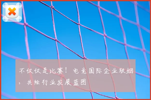 不仅仅是比赛!电竞国际企业联姻,共绘行业发展蓝图