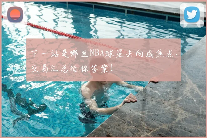 下一站是哪里NBA球星去向成焦点,交易汇总给你答案!