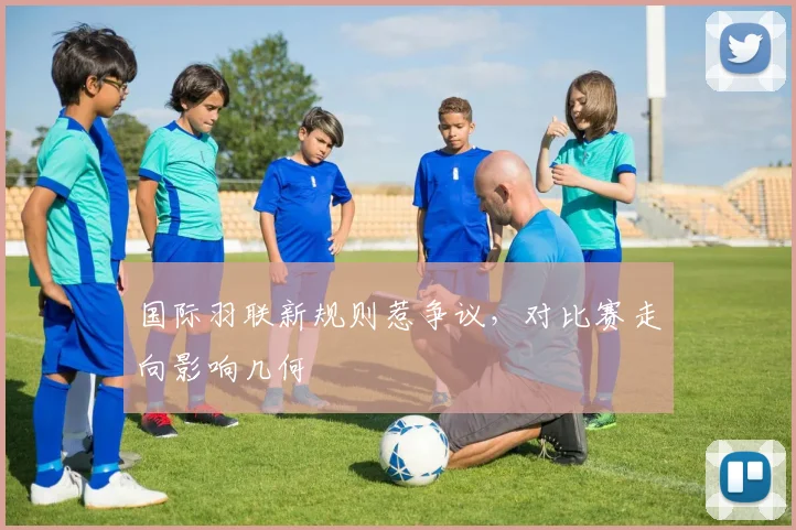 国际羽联新规则惹争议，对比赛走向影响几何