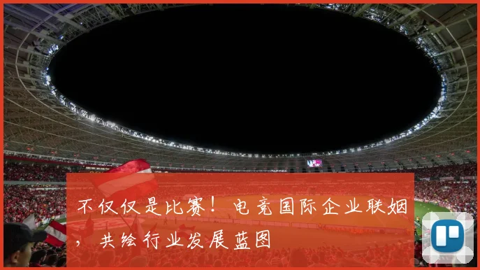 不仅仅是比赛!电竞国际企业联姻,共绘行业发展蓝图