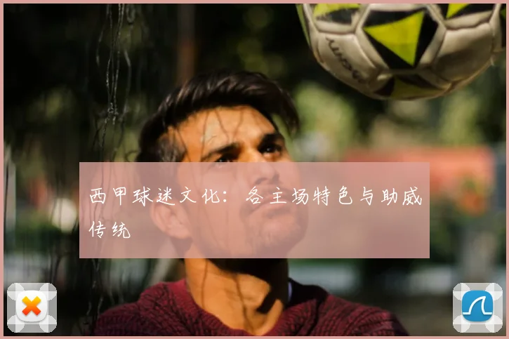 西甲球迷文化：各主场特色与助威传统