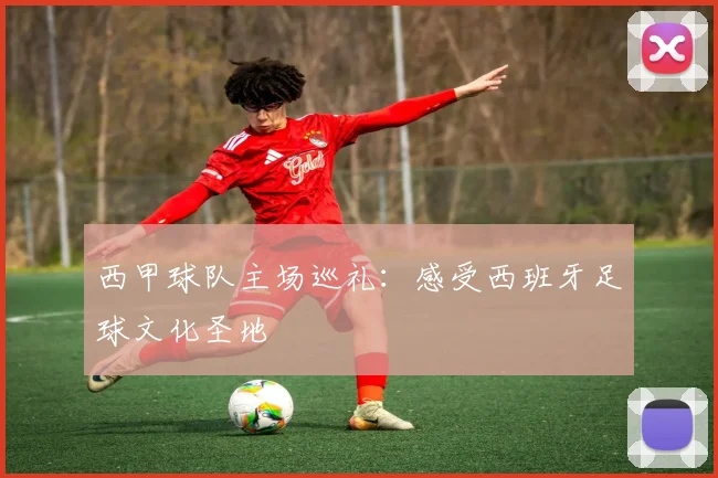 西甲球队主场巡礼：感受西班牙足球文化圣地