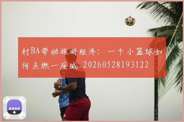 村BA带动旅游经济：一个小篮球如何点燃一座城_20260528193122