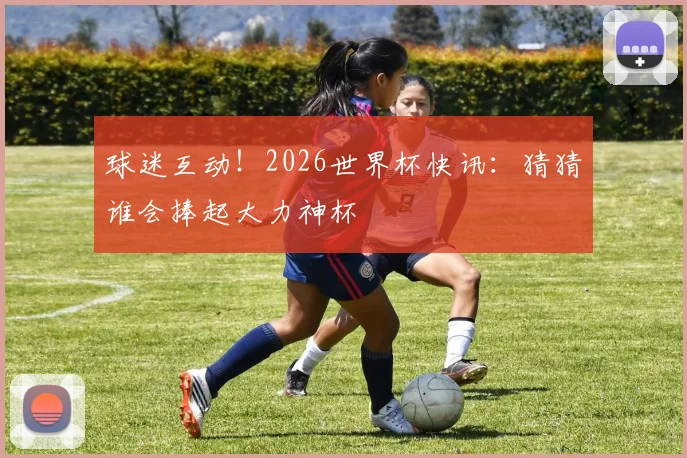 球迷互动！2026世界杯快讯：猜猜谁会捧起大力神杯