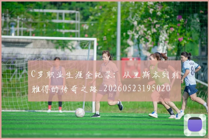 C罗职业生涯全纪录：从里斯本到利雅得的传奇之路_20260523195020