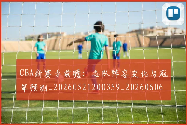CBA新赛季前瞻：各队阵容变化与冠军预测_20260521200359_20260606165227