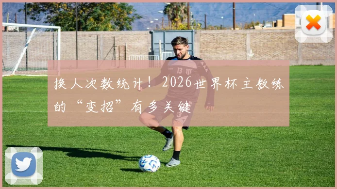 换人次数统计！2026世界杯主教练的“变招”有多关键
