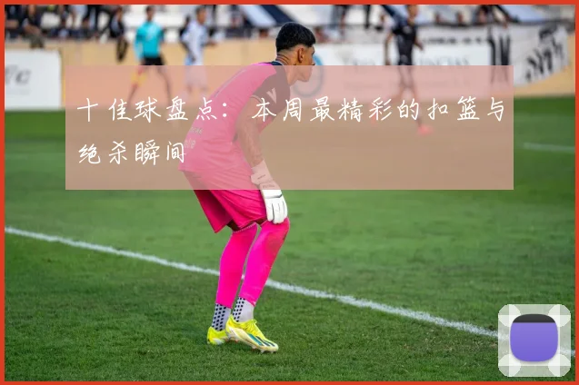 十佳球盘点:本周最精彩的扣篮与绝杀瞬间